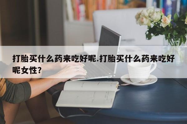 米非米索购买联系方式打胎买什么药来吃好呢.打胎买什么药来吃好呢女性？