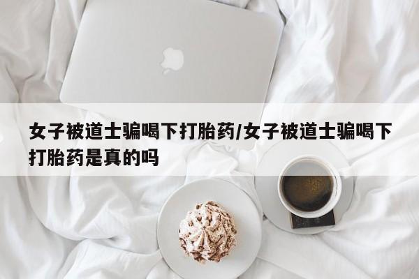 米非米索购买联系方式女子被道士骗喝下打胎药/女子被道士骗喝下打胎药是真的吗