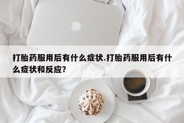 米非米索购买联系方式打胎药服用后有什么症状.打胎药服用后有什么症状和反应？
