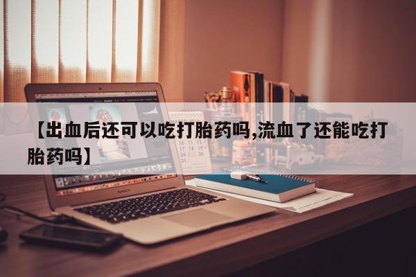 米非米索购买联系方式【出血后还可以吃打胎药吗,流血了还能吃打胎药吗】