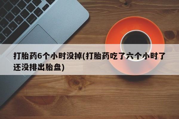 米非米索购买联系方式打胎药6个小时没掉(打胎药吃了六个小时了还没排出胎盘)