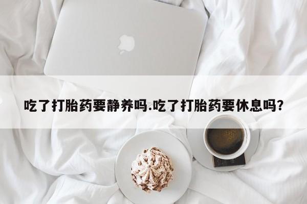 米非米索购买联系方式吃了打胎药要静养吗.吃了打胎药要休息吗？