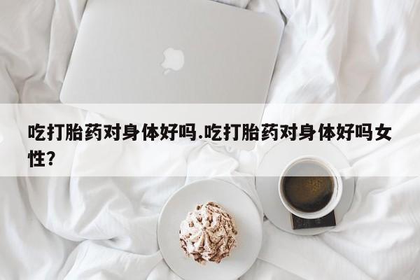 米非米索购买联系方式吃打胎药对身体好吗.吃打胎药对身体好吗女性？