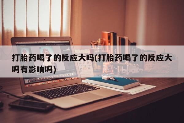 米非米索购买联系方式打胎药喝了的反应大吗(打胎药喝了的反应大吗有影响吗)