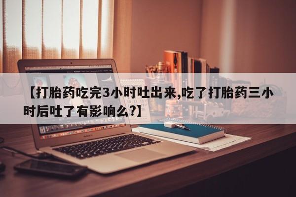 米非米索购买联系方式【打胎药吃完3小时吐出来,吃了打胎药三小时后吐了有影响么?】